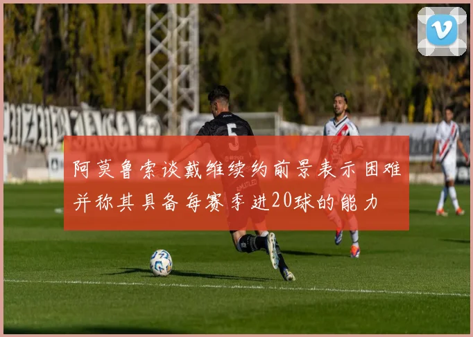阿莫鲁索谈戴维续约前景表示困难并称其具备每赛季进20球的能力