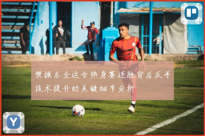 樊振东全运会热身赛连胜背后反手技术提升的关键细节分析