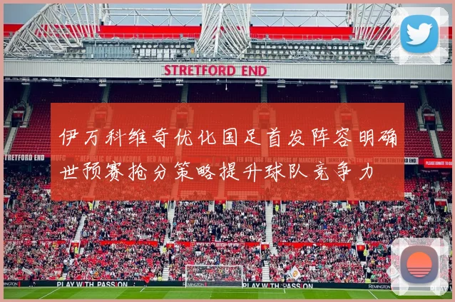 伊万科维奇优化国足首发阵容明确世预赛抢分策略提升球队竞争力