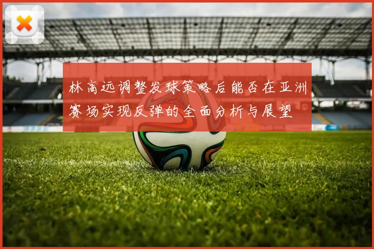 林高远调整发球策略后能否在亚洲赛场实现反弹的全面分析与展望