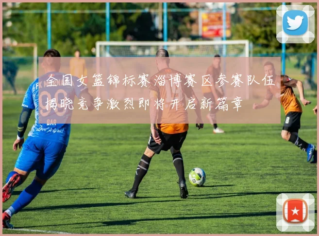 全国女篮锦标赛淄博赛区参赛队伍揭晓竞争激烈即将开启新篇章