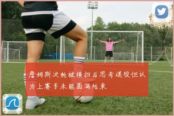 詹姆斯次轮被横扫后思考退役但认为上赛季未能圆满结束